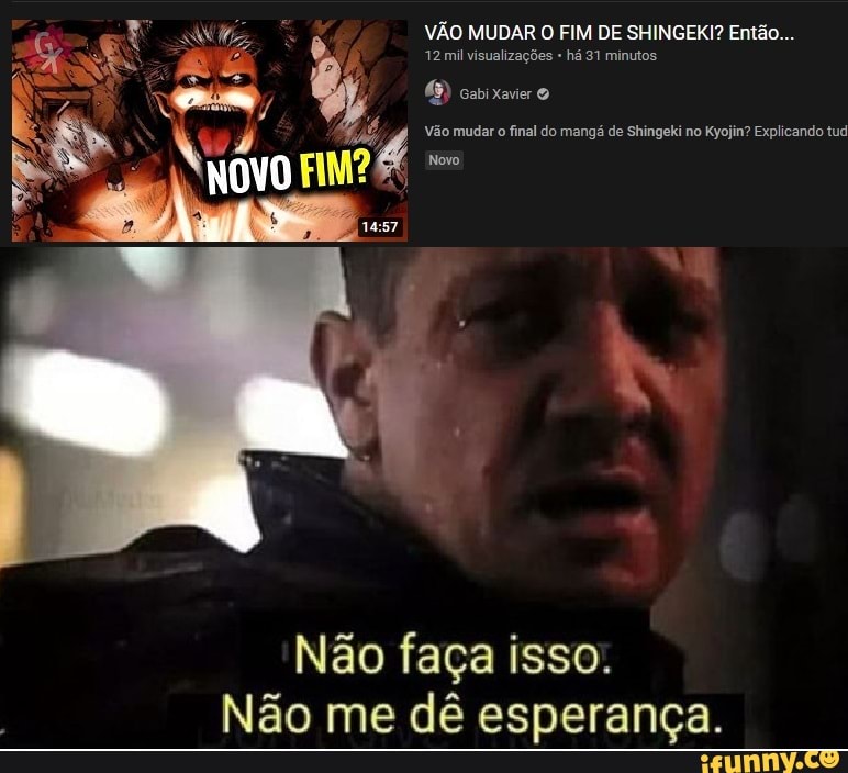 VÃO 12mi MUDAR O FIM há DE SHINGEKI? minutos Então...
12 mil visualizações há 31 minutos
cai
Vs, 4%, pê NOVO
Vão mudar final do mangá de Shingeki no Kyojin? Explicando tud
Não faça isso.
Não me dê esperança.