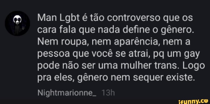 Man Lgbt é tão controverso que os cara fala que nada define o gênero.
Nem roupa, nem aparência, nem a pessoa que você se atrai, pq um gay pode não ser uma mulher trans. Logo pra eles, gênero nem sequer existe.
Nightmarionne.