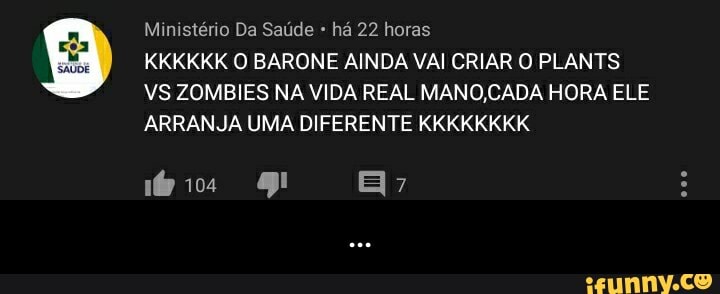Ministério Da Saúde há 22 horas
KKKKKK O BARONE AINDA VAI CRIAR O PLANTS VS ZOMBIES NA VIDA REAL MANOCADA HORA ELE ARRANJA UMA DIFERENTE KKKKKKKK
mórios - ...