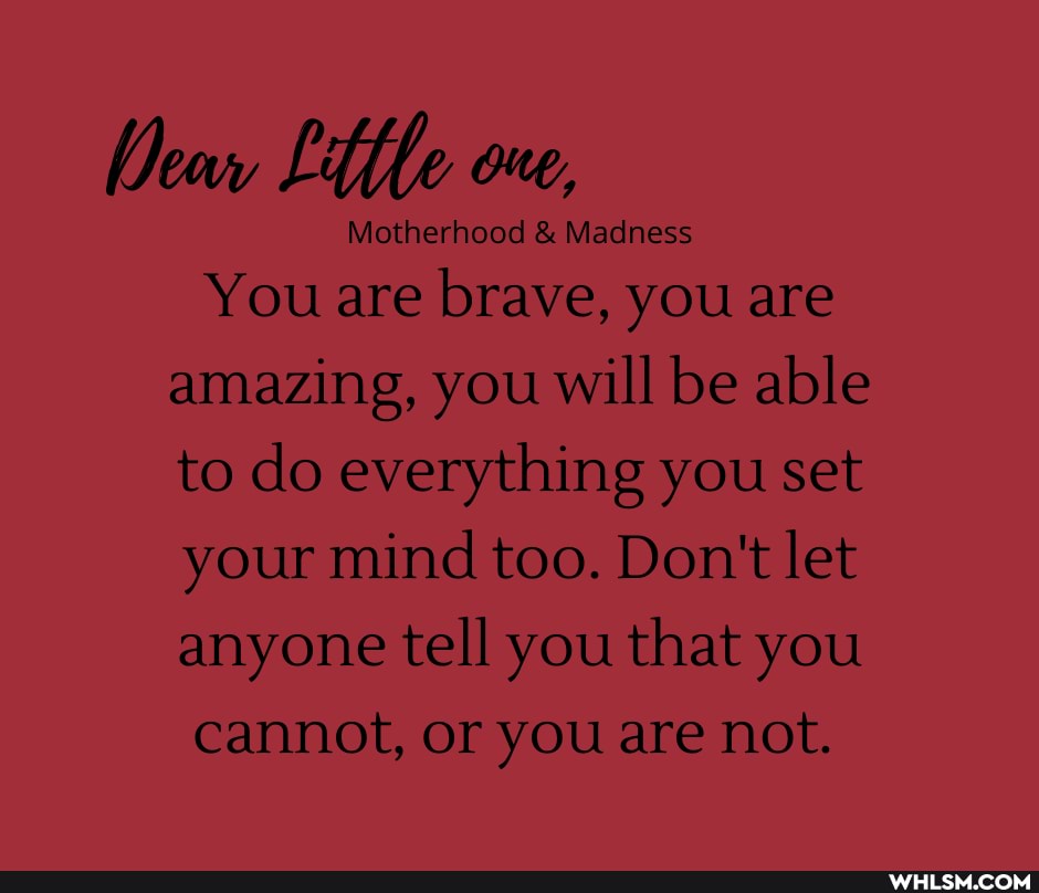 Dew fle one,
Motherhood & Madness
You are brave, you are
amazing, you will be able to do everything you set your mind too. Don't let anyone tell you that you cannot, or you are not.
