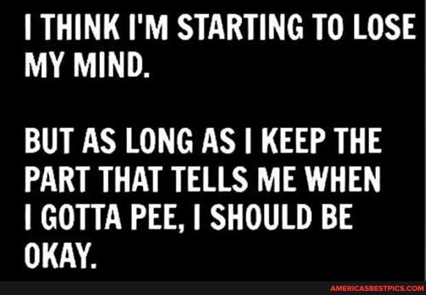 THINK I'M STARTING TO LOSE MY MIND.
BUT AS LONG AS I KEEP THE PART THAT TELLS ME WHEN GOTTA PEE, I SHOULD BE OKAY.
