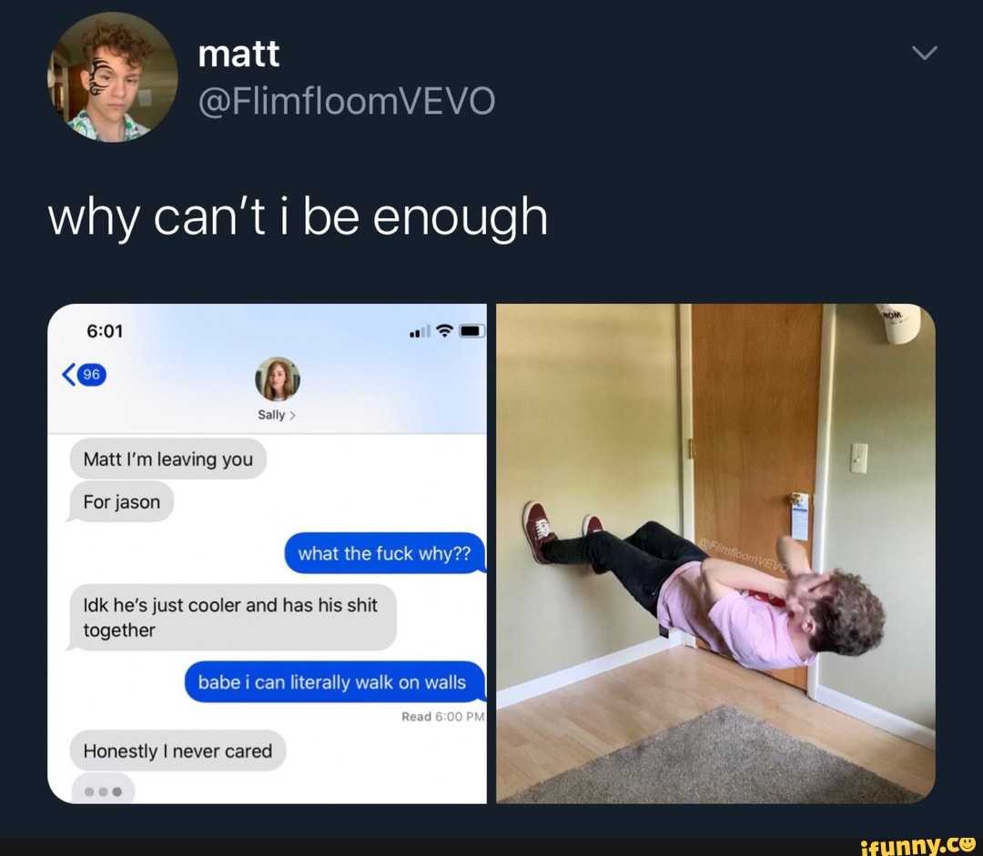 @FlimfloomVEVO
Matt I'm leaving you
For jason
Idk he's just cooler and has his shit
together
babe i can literally walk on walls
Honestly I never cared