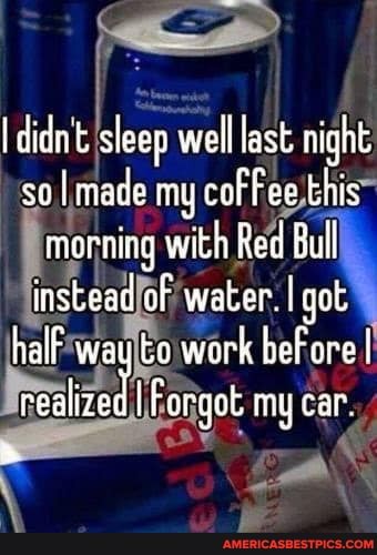 didn't sleap well last night so I made my cor this morning with Red Bull instead of water. I got half way to work ber ore I veahredI Forgot my car.