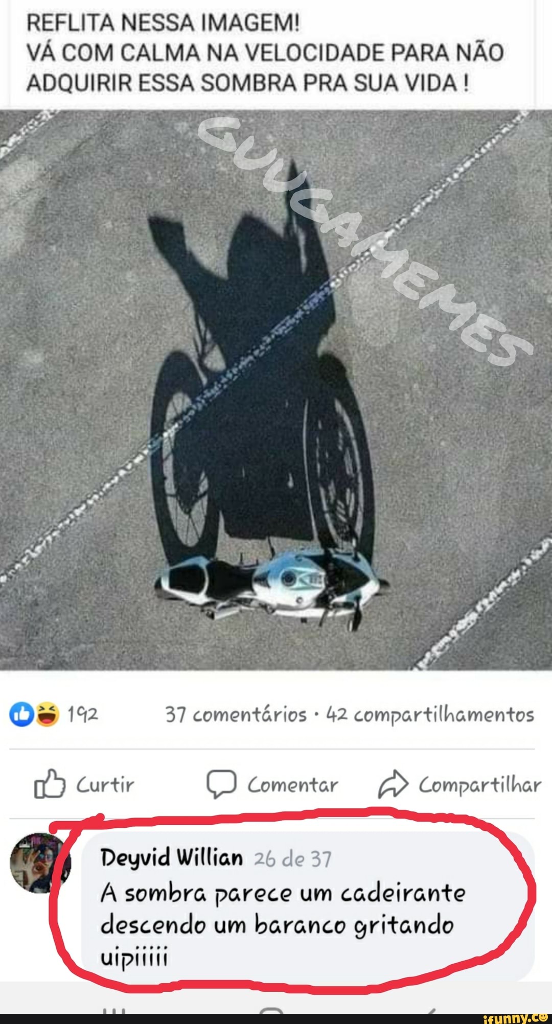 REFLITA NESSA IMAGEM!
VÁ COM CALMA NA VELOCIDADE PARA NÃO
ADQUIRIR ESSA SOMBRA PRA SUA VIDA !
go)
Os 152 37 comentários 42 compartilhamentos
Curtir Comentar Compartilhar
Curtir
Deyvid William 26 de 37
A sombra parece um cadeirante descendo um baranco gritando