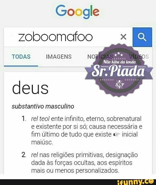 zoboomafoo x
ES
TODAS IMAGENS
deus
substantivo masculino
1. relteol ente infinito, eterno, sobrenatural
e existente por si só; causa necessária e
fim último de tudo que existe inicial
maiúsc.
2. rel nas religiões primitivas, designação
dada às forças ocultas, aos espíritos
mais ou menos personalizados.