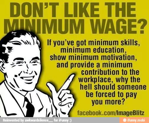 DON'T LIKE THE
MUM WAGE?
lf you've got minimum skills,
minimum education,
show minimum motivation,
and provide a minimum
contribution to the
workplace, why the
hell should someone
be forced to pay
you more?
facebook.com/ImageBlitz
