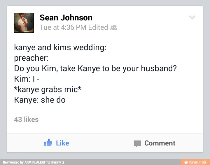 kanye and kims wedding:
preacher:
Do you Kim, take Kanye to be your husband?
*kanye grabs mic*
Kanye: she do