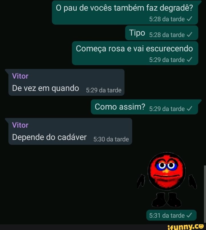 O pau de vocês também faz degradê? da tarde
Tipo datarde
Começa rosa e vai escurecendo da tarde
Vitor
De vez em quando da tarde
Como assim? da tarde
Vitor
Depende do cadáver da tarde
se
da tarde
