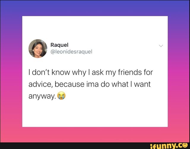 I don't know why I ask my friends for
advice, because ima do what I want
anyway. &O
