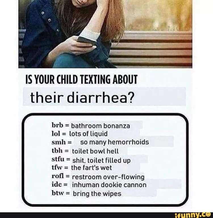 IS YOUR CHILD TEXTING ABOUT their diarrhea?
brb = bathroom bonanza
lol = lots of liquid
smh= so many hemorrhoids thh = toilet bowt hell
stfu = shit, toilet filled up
tfw = the fart's wet
rofl = restroom over-flowing ide = inhuman dookie cannon btw = bring the wipes
