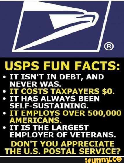 USPS FUN FACTS:
ITISN'T IN DEBT, AND NEVER WAS.
IT COSTS TAXPAYERS $0.
IT HAS ALWAYS BEEN SELF-SUSTAINING.
IT EMPLOYS OVER 500,000
AMERICANS.
IT IS THE LARGEST EMPLOYER OF VETERANS.
DON'T YOU APPRECIATE THE U.S. POSTAL SERVICE?