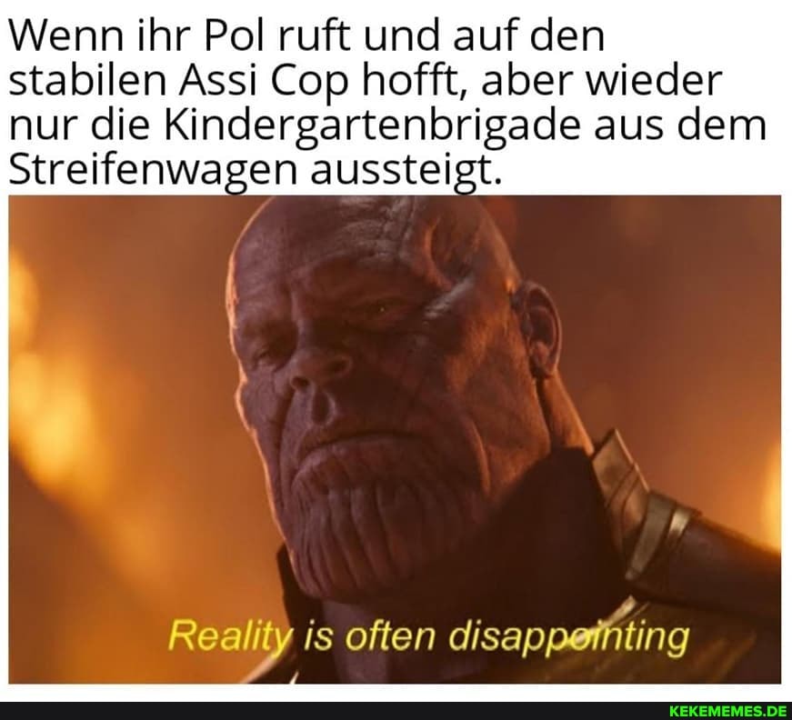Wenn ihr Pol ruft und auf den stabilen Assi Cop hofft, aber wieder
nur die Kindergartenbrigade aus dem
Streifenwagen aussteigt.
Reality is often disappefhting