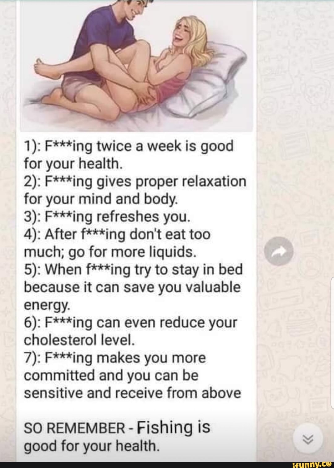 LAN
1): F***ing twice a week is good for your health.
2): F***ing gives proper relaxation for your mind and body.
3): F***ing refreshes you.
4): After f***ing don't eat too much; go for more liquids.
5): When *ing try to stay in bed because it can save you valuable energy.
6): F***ing can even reduce your cholesterol level.
7): F***ing makes you more committed and you can be sensitive and receive from above
SO REMEMBER - Fishing is good for your health.