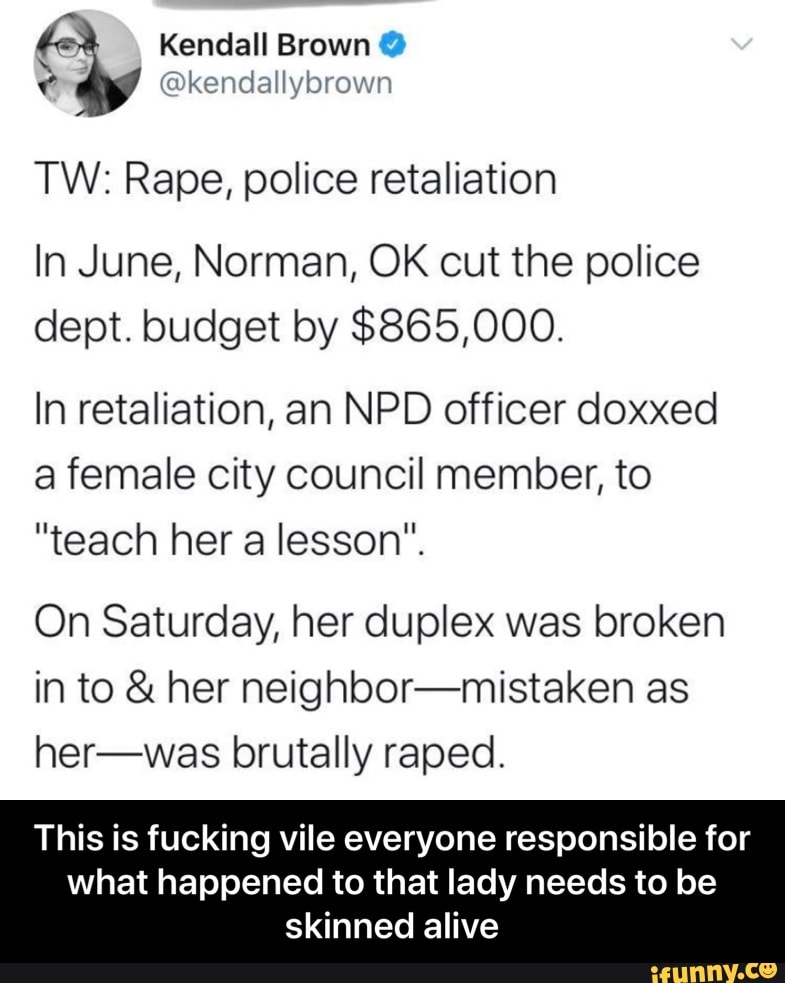TW: Rape, police retaliation
In June, Norman, OK cut the police
dept. budget by $865,000.
In retaliation, an NPD officer doxxed
a female city council member, to
"teach her a lesson".
On Saturday, her duplex was broken
in to her neighbor-mistaken as
her-was brutally raped.
This is fucking vile everyone responsible for
what happened to that lady needs to be
skinned alive - This is fucking vile everyone responsible for what happened to that lady needs to be skinned alive