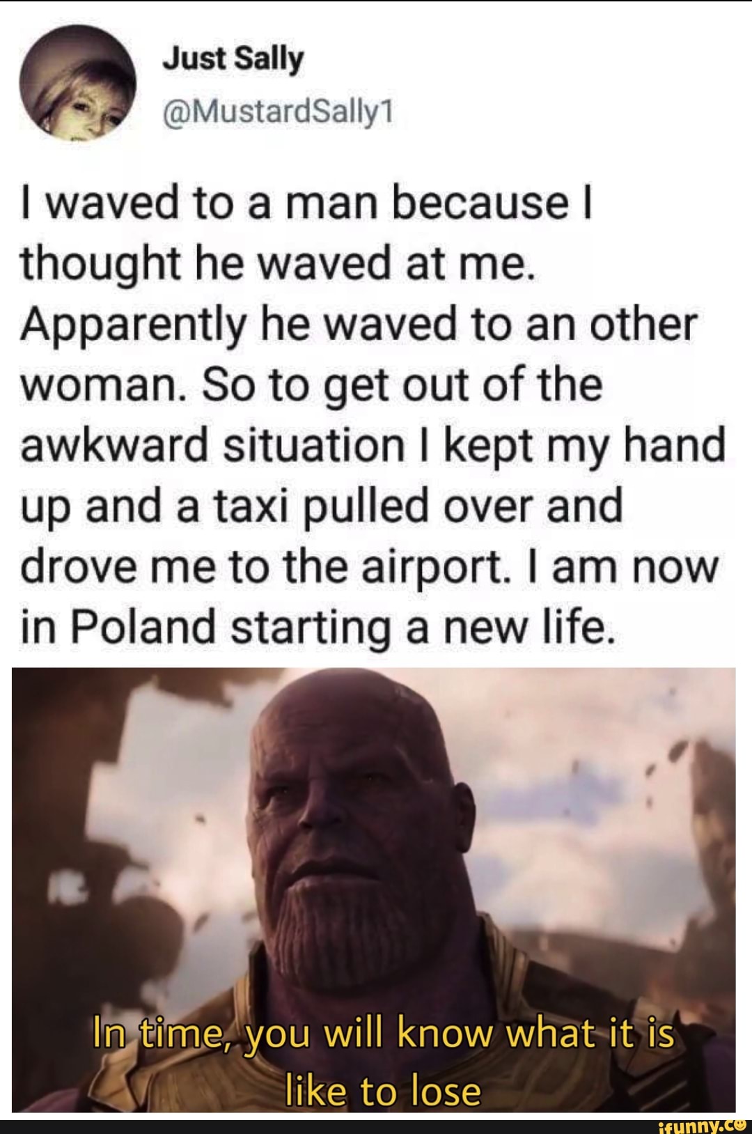 &
! waved to a man because I
thought he waved at me.
Apparently he waved to an other
woman. So to get out of the
awkward situation I kept my hand
up and a taxi pulled over and
drove me to the airport. I am now
in Poland starting a new life.
Irfifi’me, you will know what it is
like to lose