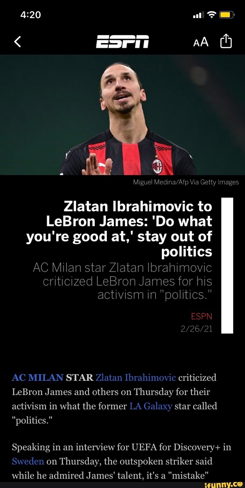 all
AA
Miguel Via Getty Images
Zlatan Ibrahimovic to
LeBron James: 'Do what you're good at,' stay out of politics
AC Milan star Zlatan Ibrahimovic criticized LeBron James for his activism in "politics."
ESPN
2202
AC MILAN STAR Zlatan Ibrahimovic criticized
LeBron James and others on Thursday for their activism in what the former LA Galaxy star called
"politics."
Speaking in an interview for UEFA for Discovery+ in
Sweden on Thursday, the outspoken striker said while he admired James' talent, it's a "mistake"