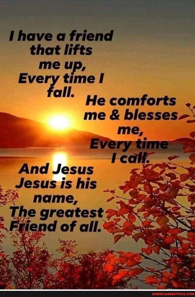 'have a friend that lifts me up,
Every time all
He comforts me & blesses
And Jesus
Jesus is his