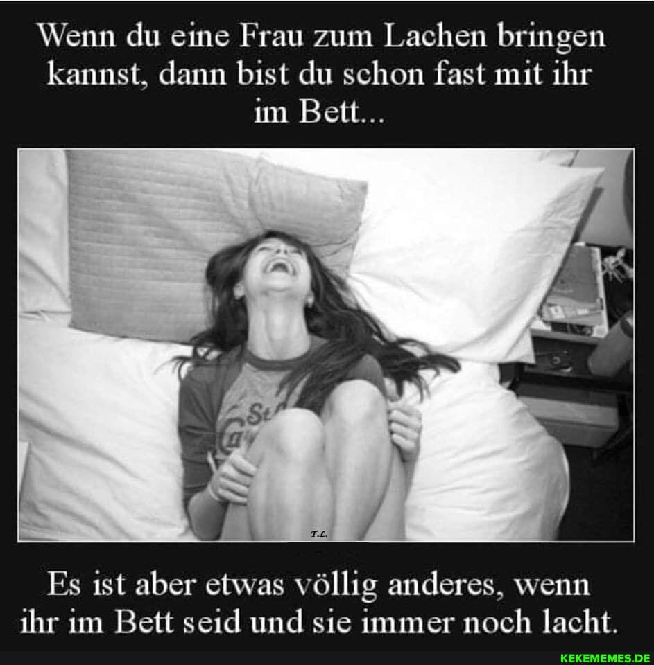 Wenn du eine Frau zum Lachen bringen kannst, dann bist du schon fast mit ihr im Bett...
Es ist aber etwas völlig anderes, wenn ihr im Bett seid und sie immer noch lacht.