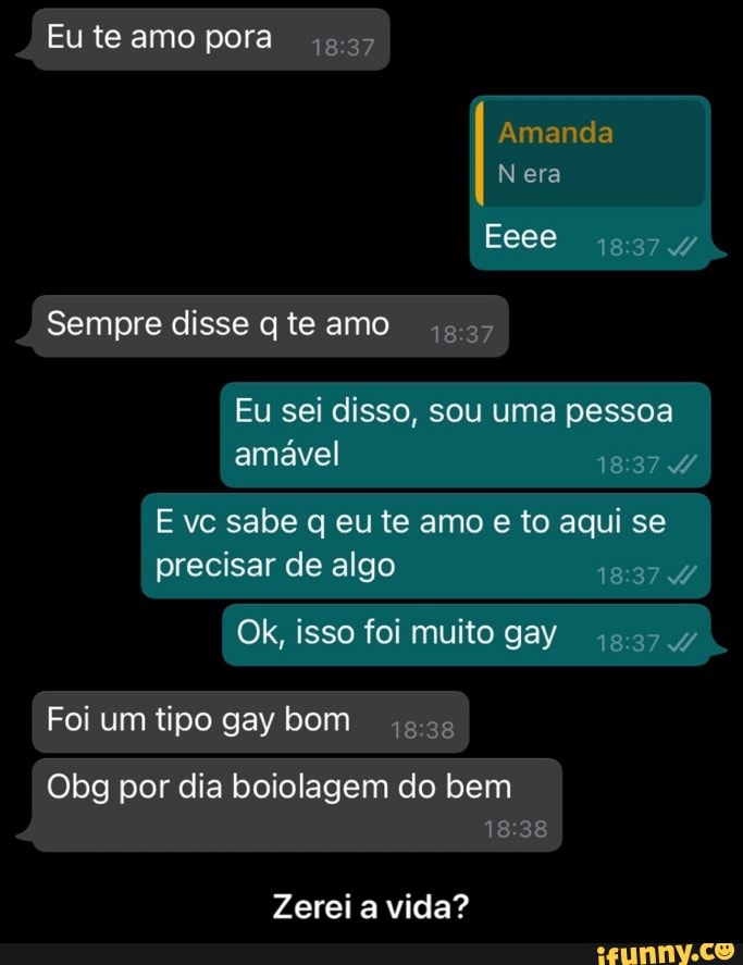 Eu te amo pora
Amanda
Nera
Sempre disse te amo
Eeee
Eu sei disso, sou uma pessoa amável
E vc sabe q eu te amo e to aqui se precisar de algo
Ok, isso foi muito gay
Foi um tipo gay bom
Obg por dia boiolagem do bem
Zerei a vida? - Zerei a vida?