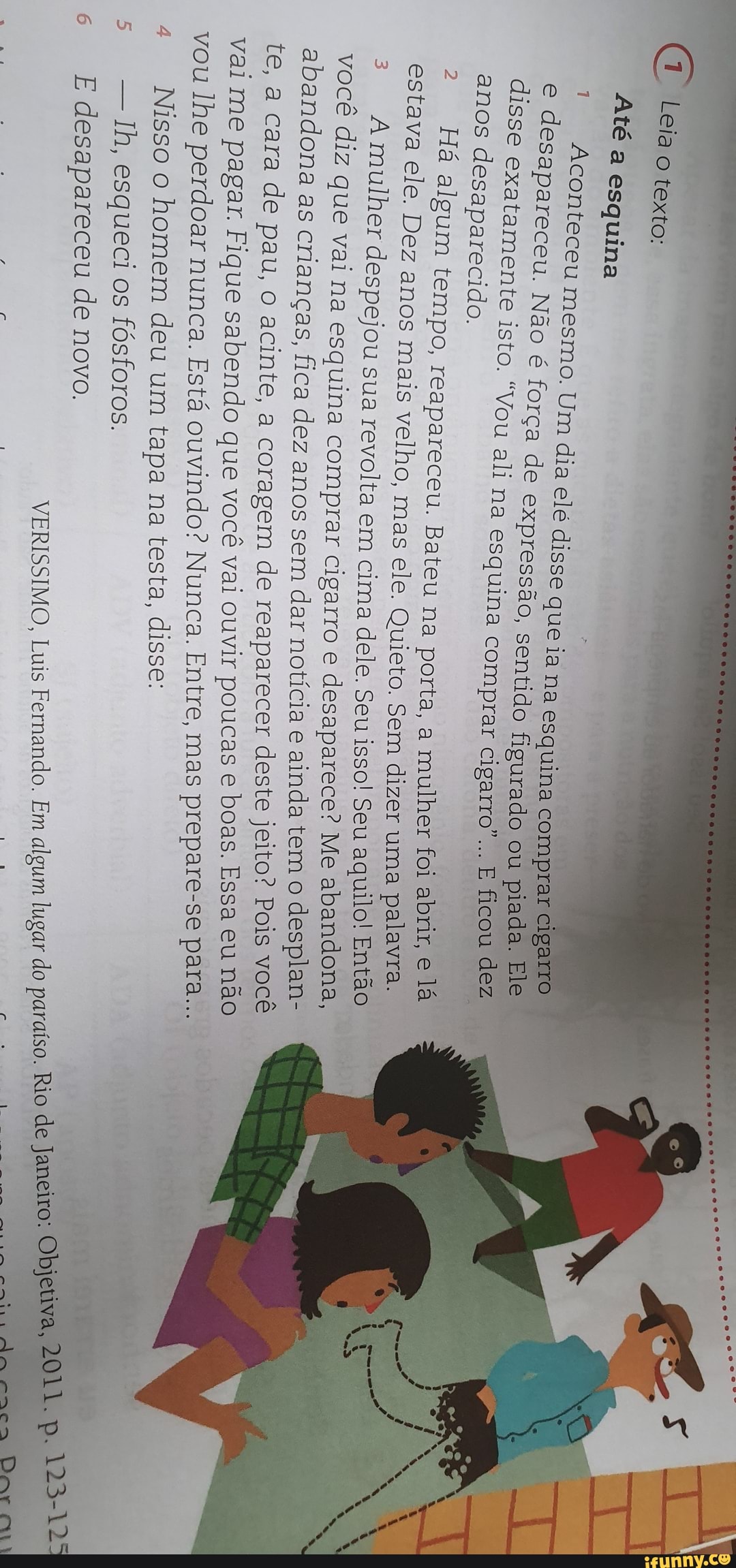 ao
texto:
Até
a
esquina
Aconteceu
mesmo.
Um
dia
elé
disse
que
ia
na
esquina
é
força
de
expressão,
sentido
figurado
"Vou
ali
na
esquina
comprar
cigarro
1
e
desapareceu.
INETo)
disse
exatamente
ist
anos
desaparecido.
e
2
Há
algum
tempo,
reapareceu.
Bateu
na
porta,
a
mulher
abrir,
estava
ele.
Dez
anos
mais
velho,
mas
ele.
Quieto.
Sem
dizer
uma
NEE
3
Amulher
despejou
sua
revolta
em
cima
dele.
Seu
isso!
Seu
aquilo!
vocé
diz
que
vai
na
esquina
comprar
cigarro
e
oor
ta
Me
aban
abandona
as
crianças,
fica
dez
anos
sem
dar
notícia
é
ance
a
cara
de
pau,
o
acinte,
a
coragem
de
a
vai
me
pagar.
Fique
sabendo
que
vocé
vai
ouvir
me
TA
vou
lhe
perdoar
nunca.
Esta
ouvindo?
ete
Entre,
4
Nisso
o
homem
deu
um
tapa
na
testa,
disse:
esqueci
os
fósforos.
VERISSIMO,
Luis
Fernando.
Em
algum
lugar
E
desapareceu
de
novo.
