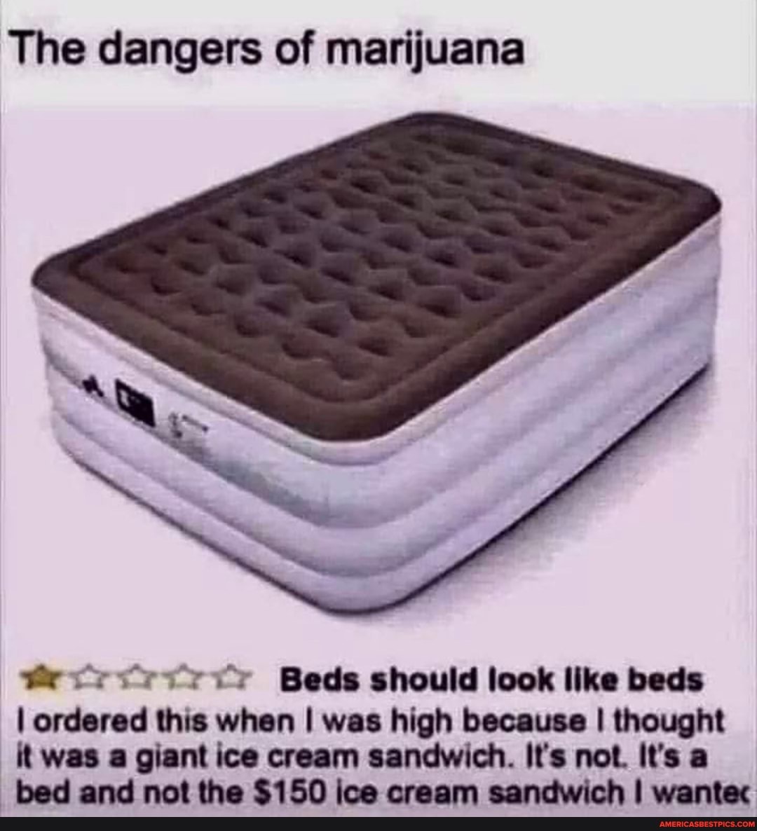The dangers of marijuana
Beds should look like beds
I ordered this when I was high because I thought it was a giant ice cream sandwich. It's not. It's a
_bed and not the $150 ice cream sandwich I wantec