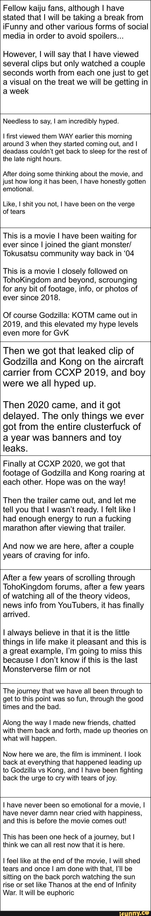 Fellow kaiju fans, although I have stated that I will be taking a break from iFunny and other various forms of social media in order to avoid spoilers...
However, I will say that I have viewed several clips but only watched a couple seconds worth from each one just to get a visual on the treat we will be getting in a week
Needless to say, I am incredibly hyped.
first viewed them WAY earlier this morning around 3 when they started coming out, and I deadass couldn't get back to sleep for the rest of the late night hours.
After doing some thinking about the movie, and just how long it has been, I have honestly gotten emotional.
Like, I shit you not, I have been on the verge of tears
This is a movie I have been waiting for ever since I joined the giant monster/
Tokusatsu community way back in '04
This is a movie I closely followed on
TohoKingdom and beyond, scrounging for any bit of footage, info, or photos of ever since 2018.
Of course Godzilla: KOTM came out in
2019, and this elevated my hype levels even more for GvK
Then we got that leaked clip of
Godzilla and Kong on the aircraft carrier from CCXP 2019, and boy were we all hyped up.
Then 2020 came, and it got delayed. The only things we ever got from the entire clusterfuck of a year was banners and toy leaks.
Finally at CCXP 2020, we got that footage of Godzilla and Kong roaring at each other. Hope was on the way!
Then the trailer came out, and let me tell you that I wasn't ready. I felt like I had enough energy to run a fucking marathon after viewing that trailer.
And now we are here, after a couple years of craving for info.
After a few years of scrolling through
TohoKingdom forums, after a few years of watching all of the theory videos, news info from YouTubers, it has finally arrived.
I always believe in that it is the little things in life make it pleasant and this is a great example, I'm going to miss this because I don't know if this is the last
Monsterverse film or not
The journey that we have all been through to get to this point was so fun, through the good times and the bad.
Along the way I made new friends, chatted with them back and forth, made up theories on what will happen.
Now here we are, the film is imminent. I look back at everything that happened leading up to Godzilla vs Kong, and I have been fighting back the urge to cry with tears of joy.
I have never been so emotional for a movie, I have never damn near cried with happiness, and this is before the movie comes out!
This has been one heck of a journey, but I think we can all rest now that it is here.
I feel like at the end of the movie, I will shed tears and once I am done with that, I'll be sitting on the back porch watching the sun rise or set like Thanos at the end of Infinity
War. It will be euphoric