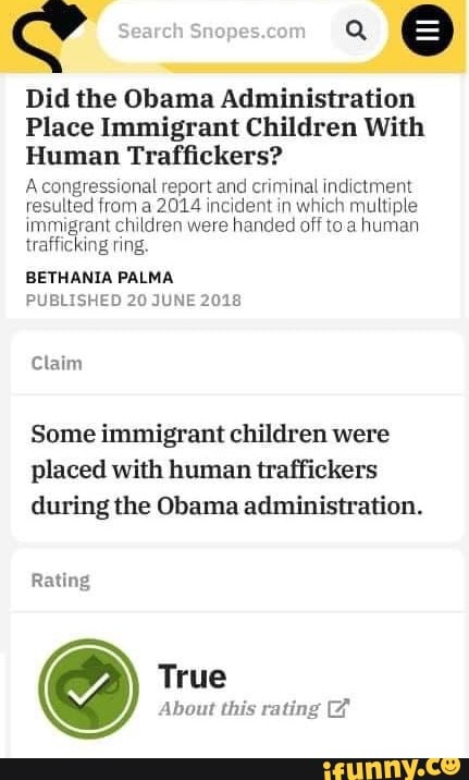 Search
Did the Obama Administration
Place Immigrant Children With
Human Traffickers?
A hal report and criminal indictment resulted from a 2014 incident in which multiple immigrant children were handed off toa human trafficking ring.
BETHANIA PALMA PUBLISHED 20 JUNE 2018
Claim
Some immigrant children were placed with human traffickers during the Obama administration.
Rating
True
About this rating