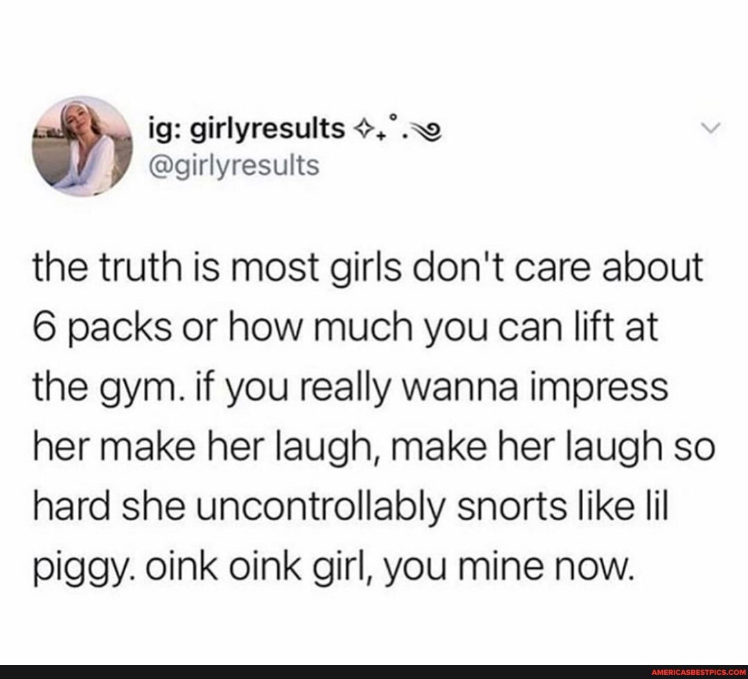 ig: girlyresults
the truth is most girls don't care about
6 packs or how much you can lift at the gym. if you really wanna impress her make her laugh, make her laugh so hard she uncontrollably snorts like lil piggy. oink oink girl, you mine now.