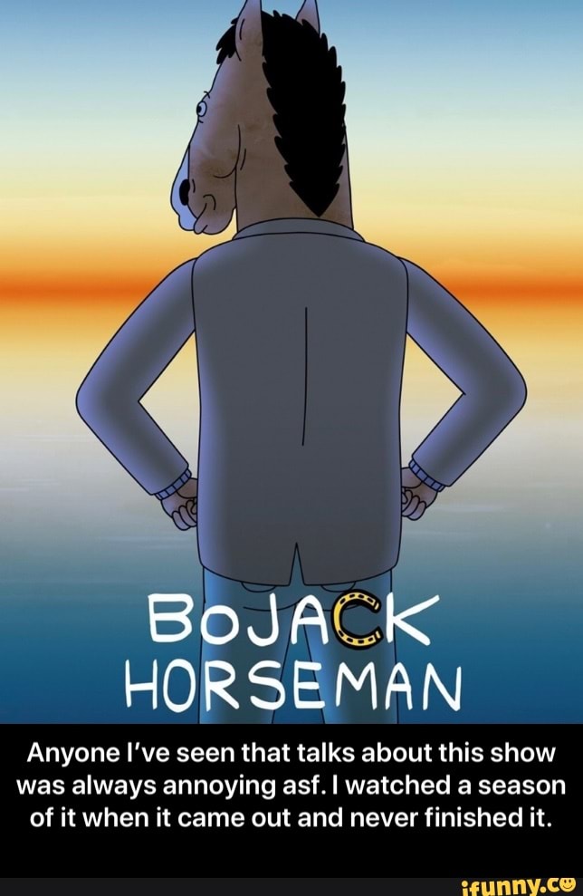HORSEMAN
Anyone I've seen that talks about this show
was always annoying asf.I watched a season
of it when it came out and never finished it. - Anyone I’ve seen that talks about this show was always annoying asf. I watched a season of it when it came out and never finished it.