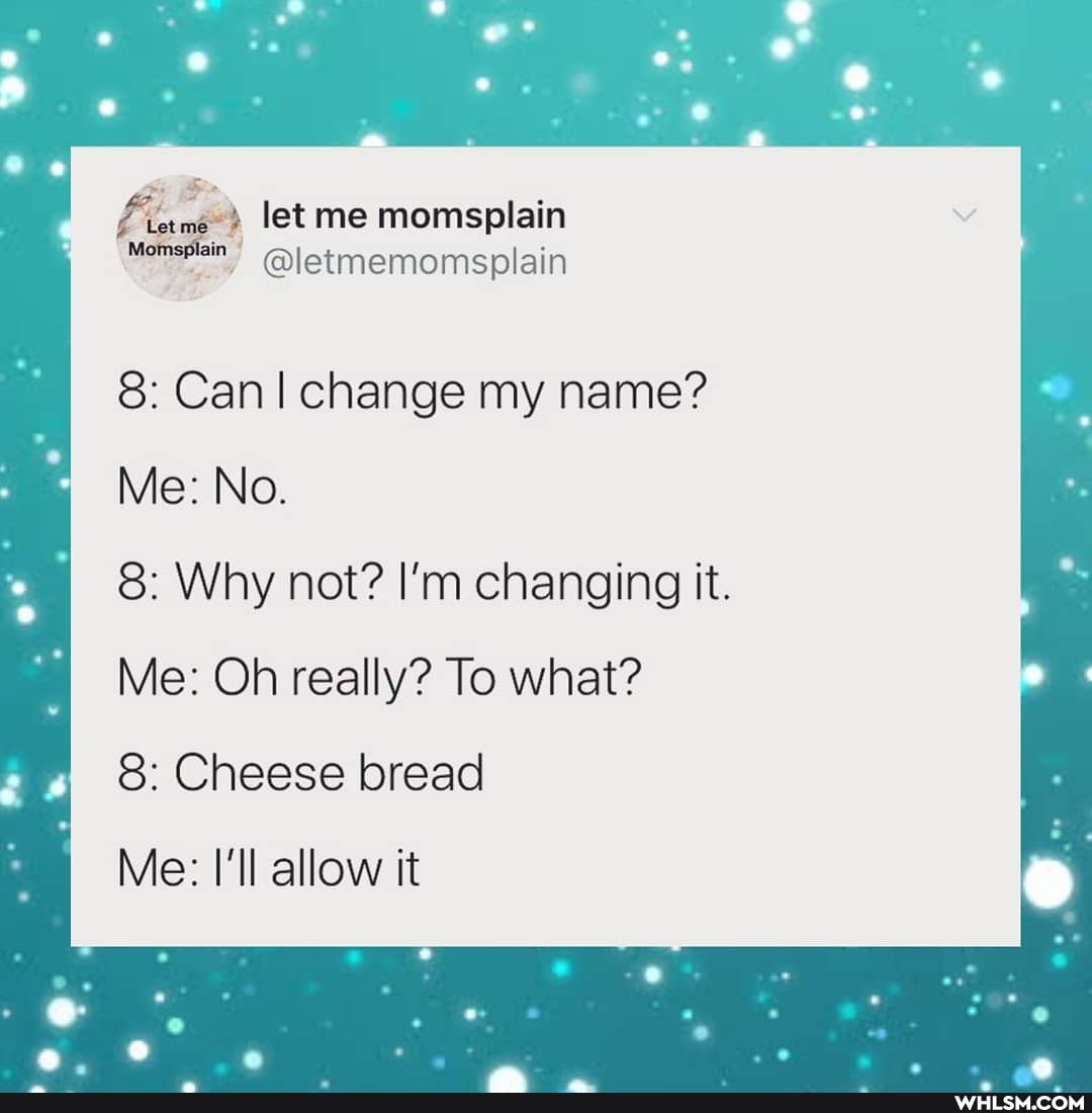 let me momsplain
Momsplain
@letmemomsplain
8: Can I change my name?
Me: No.
8: Why not? I'm changing it.
Me: Oh really? To what?
8: Cheese bread
Me: I'll allow it