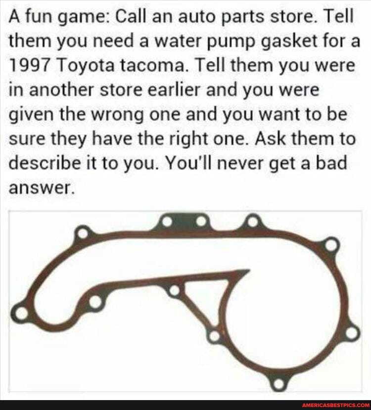 A fun game: Call an auto parts store. Tell them you need a water pump gasket for a
1997 Toyota tacoma. Tell them you were in another store earlier and you were given the wrong one and you want to be sure they have the right one. Ask them to describe it to you. You'll never get a bad answer.