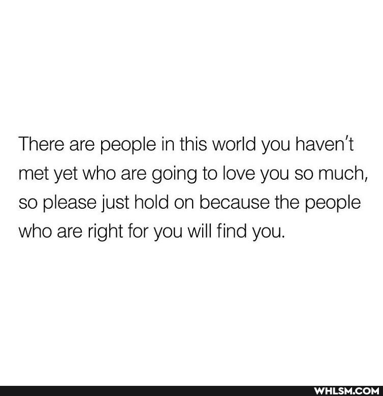 There are people in this world you haven't met yet who are going to love you so much, so please just hold on because the people who are right for you will find you.