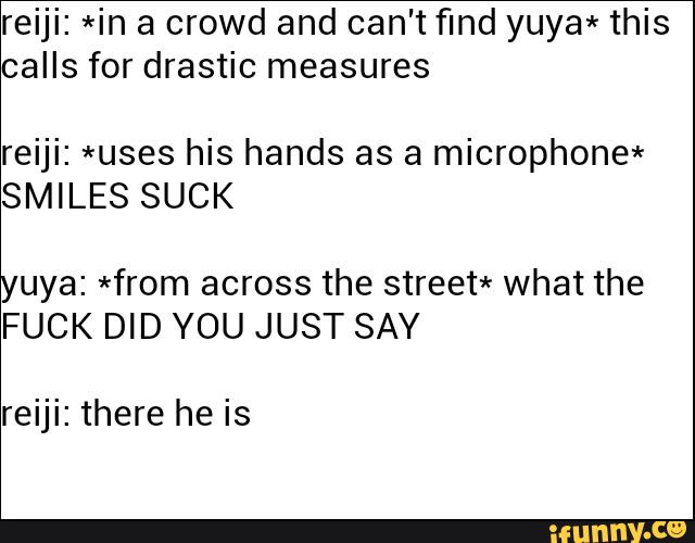 reiji: *in a crowd and can't find yuya* this
calls for drastic measures
reiji: *uses his hands as a microphone*
SMILES SUCK
yuya: *from across the street* what the
FUCK DID YOU JUST SAY
reiji: there he is