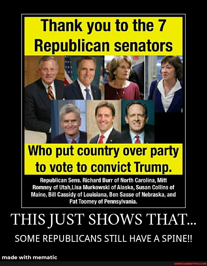 Thank you to the 7 senators
Who put country over party to vote to convict Trump.
Republican Sens. Richard Burr of North Carolina, Mitt
Romney of Utah,Lisa Murkowski of Alaska, Susan Collins of
Maine, Bill Cassidy of Louisiana, Ben Sasse of Nebraska, and
Pat Toomey of Pennsylvania.
THIS JUST SHOWS THAT...
SOME REPUBLICANS STILL HAVE A SPINE!!
made with