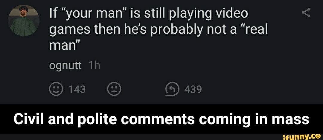 a If "your man' is still playing video
games then he's probably not a "real
man"
Civil and polite comments coming in mass - Civil and polite comments coming in mass