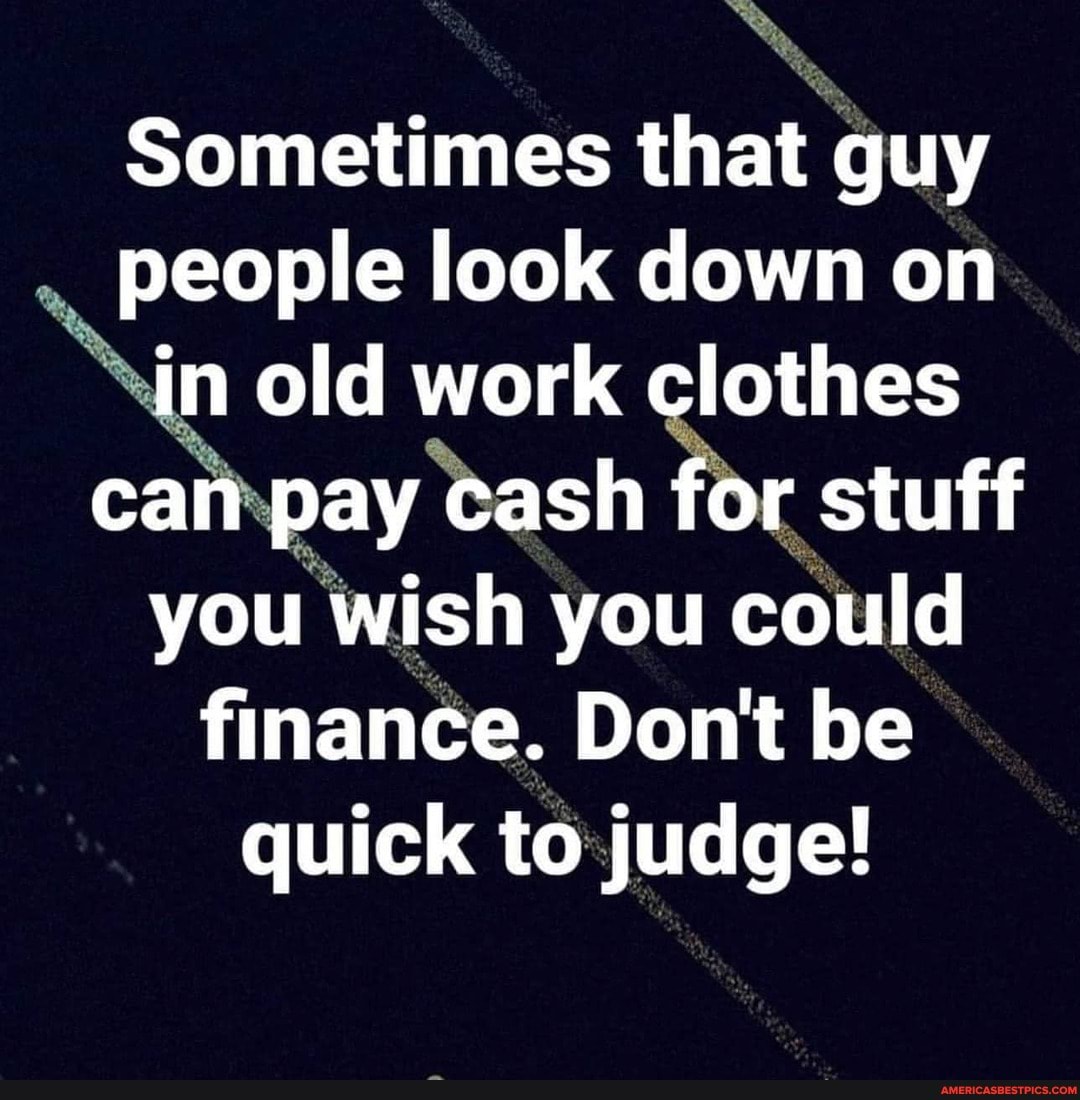 Sometimes that guy people look down on in old work clothes can pay cash for stuff you wish you could finance. Don't be quick to judge!
