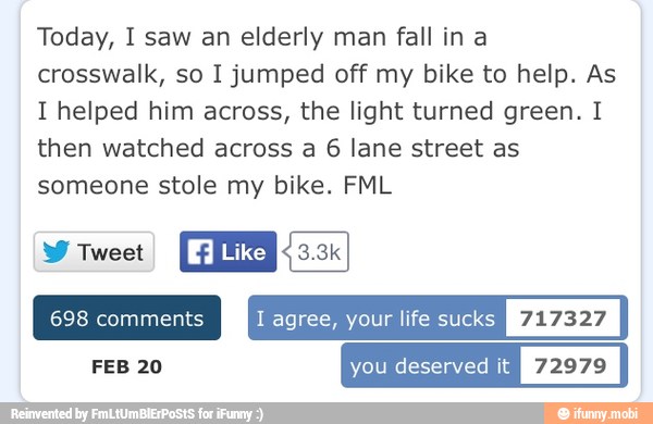 Today, I saw an elderly man fall in a
crosswalk, so I jumped off my bike to help. As
I helped him across, the light turned green. I
then watched across a 6 lane street as
someone stole my bike. FML
EAN
I agree, your life sucks
FEB 20 you deserved it