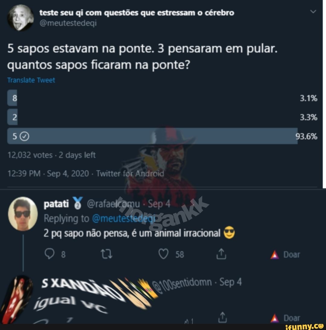 teste seu qi com questões que estressam o cérebro
5 sapos estavam na ponte. 3 pensaram em pular.
quantos sapos ficaram na ponte?
Translate Tweet
8 3.1%
2 3.3%
93.6%
tes ys le
Sep 4, 2020 Twitter Androi
patati
Replying to
pq sapo não pensa, é um animal irracional
Sep