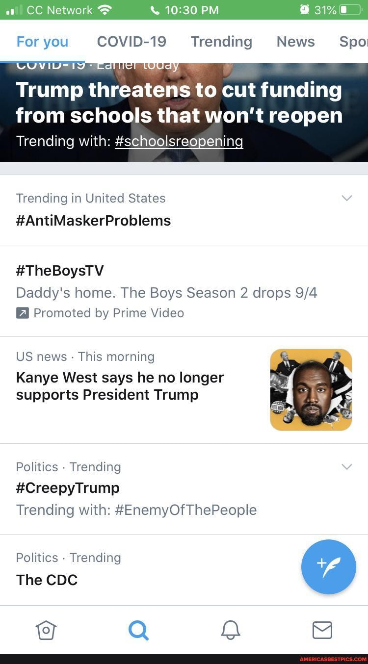 PM
For you COVID-19 Trending News Spo
Trump threatens to cut funding
from schools that won't reopen
Trending with: #schoolsreopening
Trending in United States
#AntiMaskerProblems
#TheBoysTV Daddy's home. The Boys Season 2 drops
Promoted by Prime Video
US news - This morning
Kanye West says he no longer supports President Trump
Politics - Trending
#CreepyTrump
Trending with: #EnemyOfThePeople
Politics - Trending
The CDC
Q 8