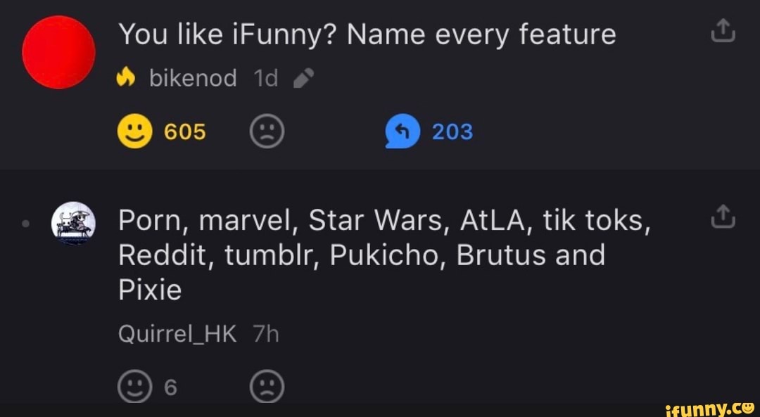 You like iFunny? Name every feature
Porn, marvel, Star Wars, AtLA, tik toks,
Reddit, tumblr, Pukicho, Brutus and
Pixie