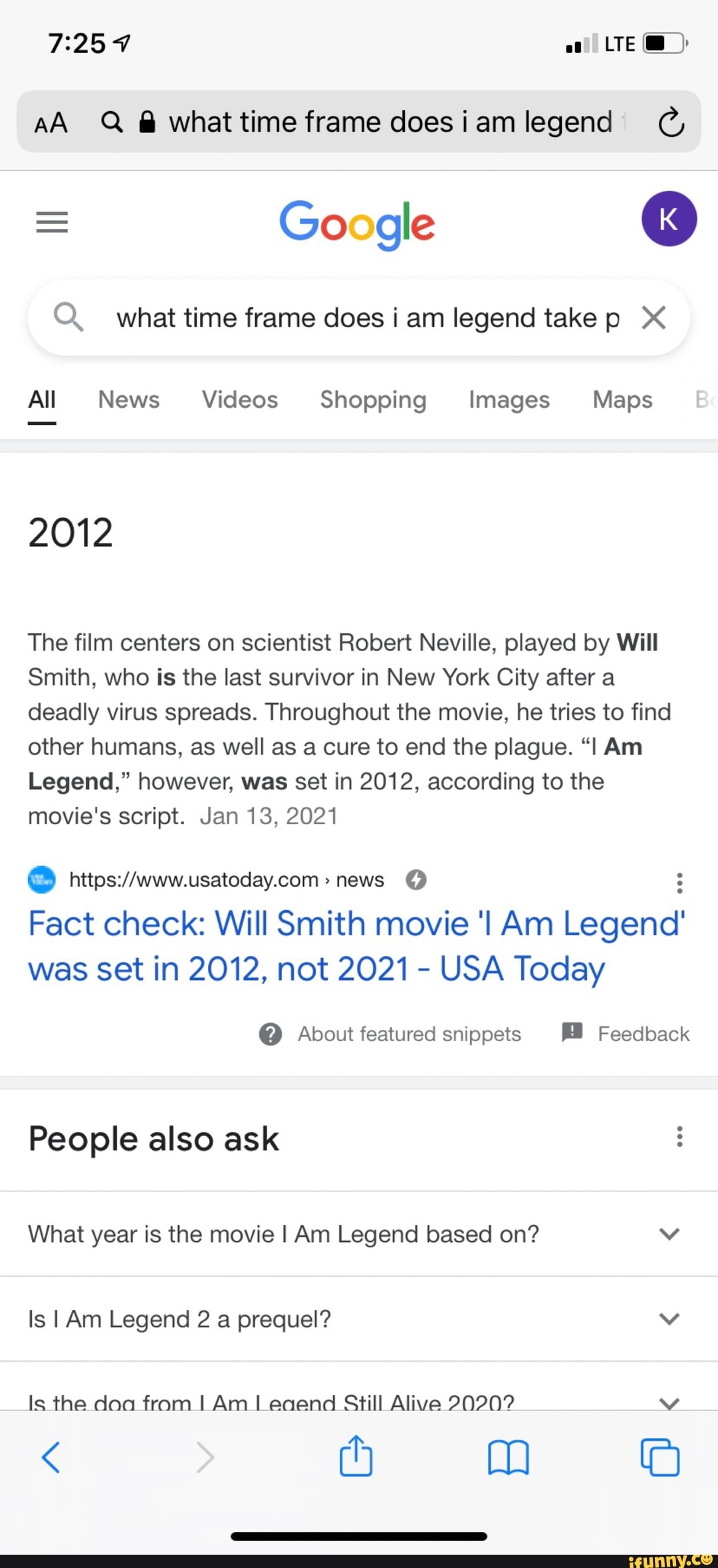 LTE@
AA Q @whattime frame doesiamlegend
Google
Q. what time frame does i am legend take X<
All News Videos Shopping Images Maps
2012
The film centers on scientist Robert Neville, played by Will
Smith, who is the last survivor in New York City after a deadly virus spreads. Throughout the movie, he tries to find other humans, as well as a cure to end the plague. Am
Legend," however, was set in 2012, according to the movie's script. Jan 13, 2021
news
Fact check: Will Smith movie news Am Legend' was set in 2012, not 2021 - USA Today
@ About featured snippets Feedback
People also ask
What year is the movie I Am Legend based on? vv
Is I Am Legend 2 a prequel? vv
Is the doa from I Am Leaend Still Alive 20202
(4 mm