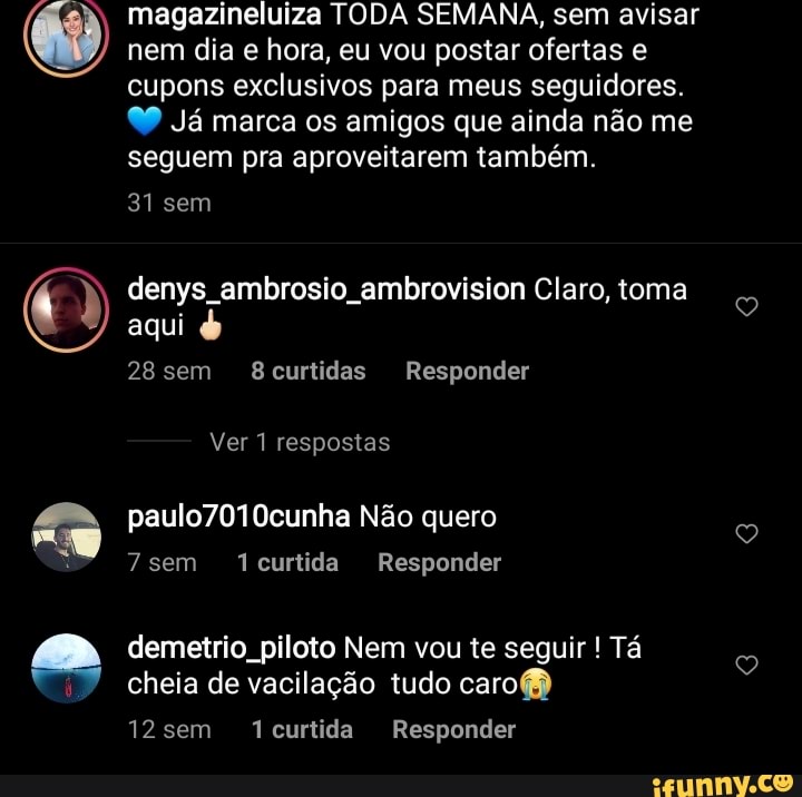 magazineluiza TODA SEMANA, sem avisar nem dia e hora, eu vou postar ofertas e cupons exclusivos para meus seguidores.
99 Já marca os amigos que ainda não me seguem pra aproveitarem também.
31 sem
denys ambrosio ambrovision Claro, toma aqui
28 sem curtidas Responder
Ver 1 respostas
paulo7010cunha Não quero
7 sem curtida Responder
demetrio piloto Nem vou te seguir ! Tá cheia de vacilação tudo caro
12sem Tcurtida Responder