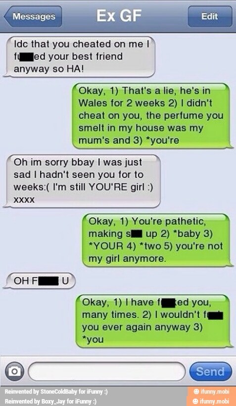 Okay, 1) You're pathetic,
making sill up 2) *baby 3)
my girl anymore.
many times. 2) I wouldn't fa
you ever again anyway 3)