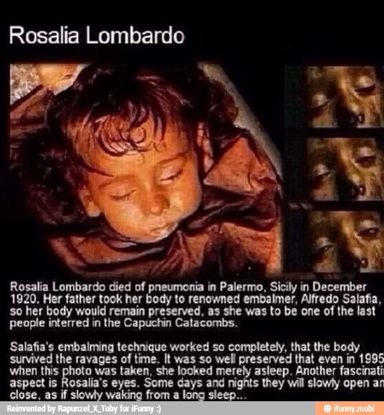 Rosalia Lombardo died of pneumonia in Palermo, Sicily in December
1920. Her father took her body to renowned embalmer, Alfredo Salafia,
so her body would remain preserved, as she was to be one of the last
people interred in the Capuchin Catacombs.
Salafia's embalming technique worked so completely, that the body
survived the ravages of time. It was so well preserved that even in 1995
when this a was ae ee ee net ann fascinati
they