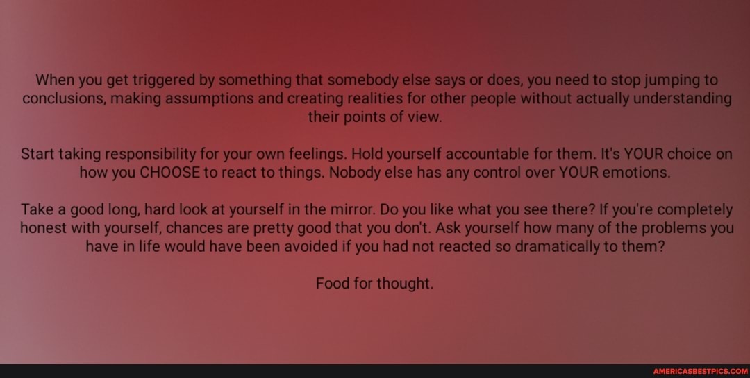 When you get triggered by something that somebody else says or does, you I to top jump ng te conclusions, making assumptions and creating realities for other people without lally actua unde ng
Reed their points of view.
Start taking responsibility for your own feelings. Hold yourself accountable for them. It's YOUR on how you CHOOSE to react to things. Nobody else has any control over YOUR emotions.
Take a good long, hard look at yourself in the mirror. Do you like what you see there? If you're c honest with yourself, chances are pretty good that you don't. Ask yourself how many of the problems you have in life would have been avoided if you had not reacted so dramatically to them?
Food for thought.
