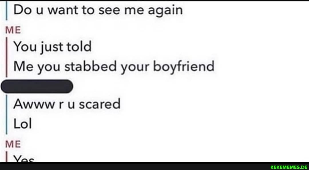 I Do u want to see me again
ME You just told
Me you stabbed your boyfriend
Awww ru scared
Lol
ME