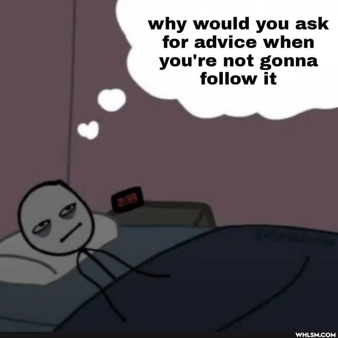 why would you ask for advice when you're not gonna
follow it