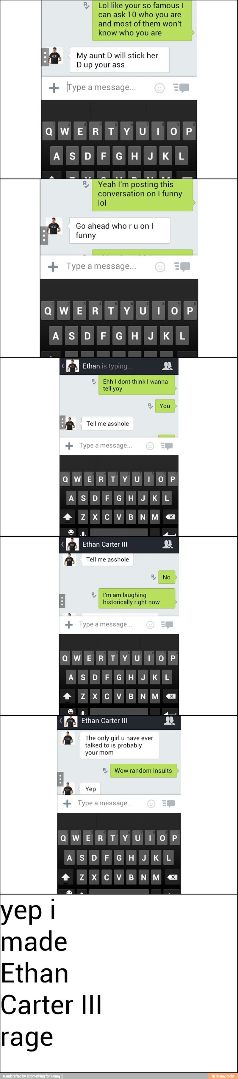 E, I Lol like your so famous I
can ask 10 who you are
and most ofthem won't
know who you are
My aunt D will stick her
Dup your ass
"jo [Type a message
ANAL ol
Yeah I'm posting this
conversation on I funny
lol
Go ahead who ru on
funny Type a message.
QWERTY UI OP
I
I Ethan Rg
I Ehh I dont think! wanna
tell yoy
Ae Tell me asshole Type amessage
R
I You