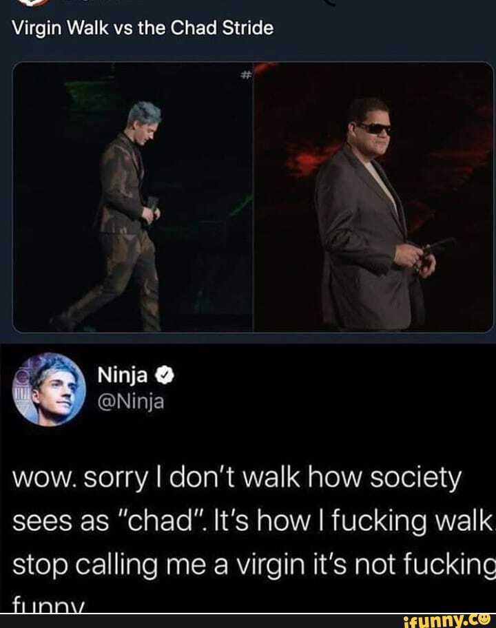 Virgin Walk vs the Chad Stride
wow. sorry I don't walk how society
sees as "chad" It's how I fucking walk
stop calling me a virgin it's not fuckinc
fiuinnwv