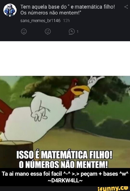 Tem aquela base do e matemática filho!
Os números não mentem!"
o
ISSO É MATEMÁTICA FILHO!
O NÚMEROS NÃO MENTEM! - Ta ai mano essa foi facil ^-^ >.> peçam + bases ^w^ ~D4RKW4LL~